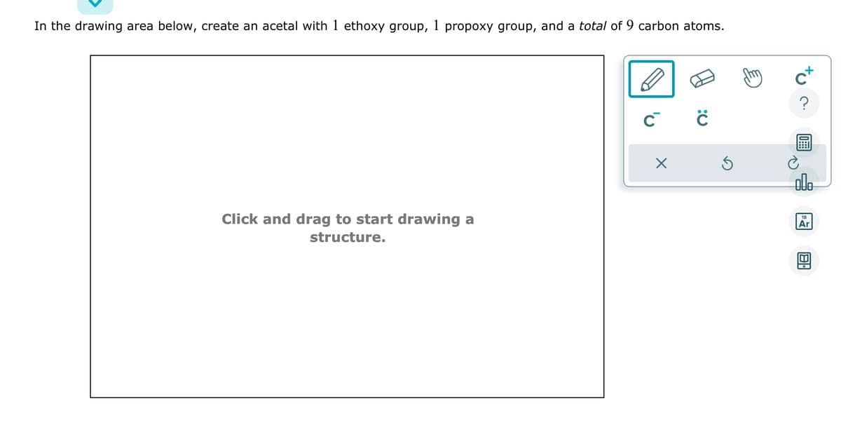 In the drawing area below, create an acetal with 1 ethoxy group, 1 propoxy group, and a total of 9 carbon atoms.
Click and drag to start drawing a
structure.
C C
X
Ś
c+
?
alo
18
Ar
M