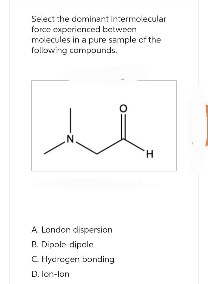 Select the dominant intermolecular
force experienced between
molecules in a pure sample of the
following compounds.
A. London dispersion
B. Dipole-dipole
C. Hydrogen bonding
D. Ion-lon
H