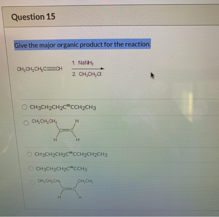 Question 15
Give the major organic product for the reaction.
CH₂CH₂CH₂C CH
OCH3CH2CH2C=CCH2CH3
CH₂CH₂CH₂
H
1. NaNH,
2 CH₂CH₂Cl
H
OCH3CH2CH2C=CCH2CH2CH3
CH₂CH₂CH₂
OCH3CH2CH2C CCH3
CH.CH.
H