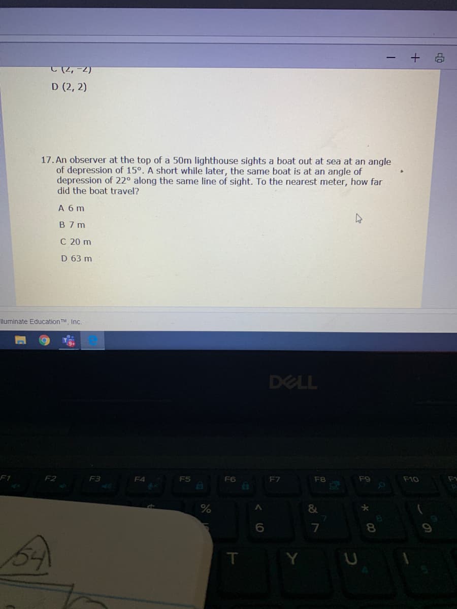 2,-2)
D (2, 2)
17. An observer at the top of a 50m lighthouse sights a boat out at sea at an angle
of depression of 15°. A short while later, the same boat is at an angle of
depression of 22° along the same line of sight. To the nearest meter, how far
did the boat travel?
A 6 m
B 7 m
C 20 m
D 63 m
lluminate Education TM, Inc.
DELL
F2
F4
F5
F6
F7
F8
F9
F10
F1
&
6.
7
8.
Y
