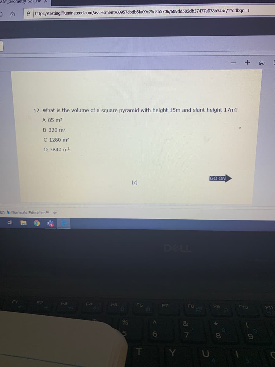 MÁT Geometry_S21
A https://testing.illuminateed.com/assessment/60957cbdb5fa09c25e8b5706/609dd505db37477a078b54dc/1?rldbqn=1
12. What is the volume of a square pyramid with height 15m and slant height 17m?
A 85 m2
B 320 m2
C 1280 m2
D 3840 m2
GO ON
[7]
021 Illuminate Education TM, Inc.
DELL
F1
F2
F3
ES
F6
F7
F8
F9
F10
F11
8.
