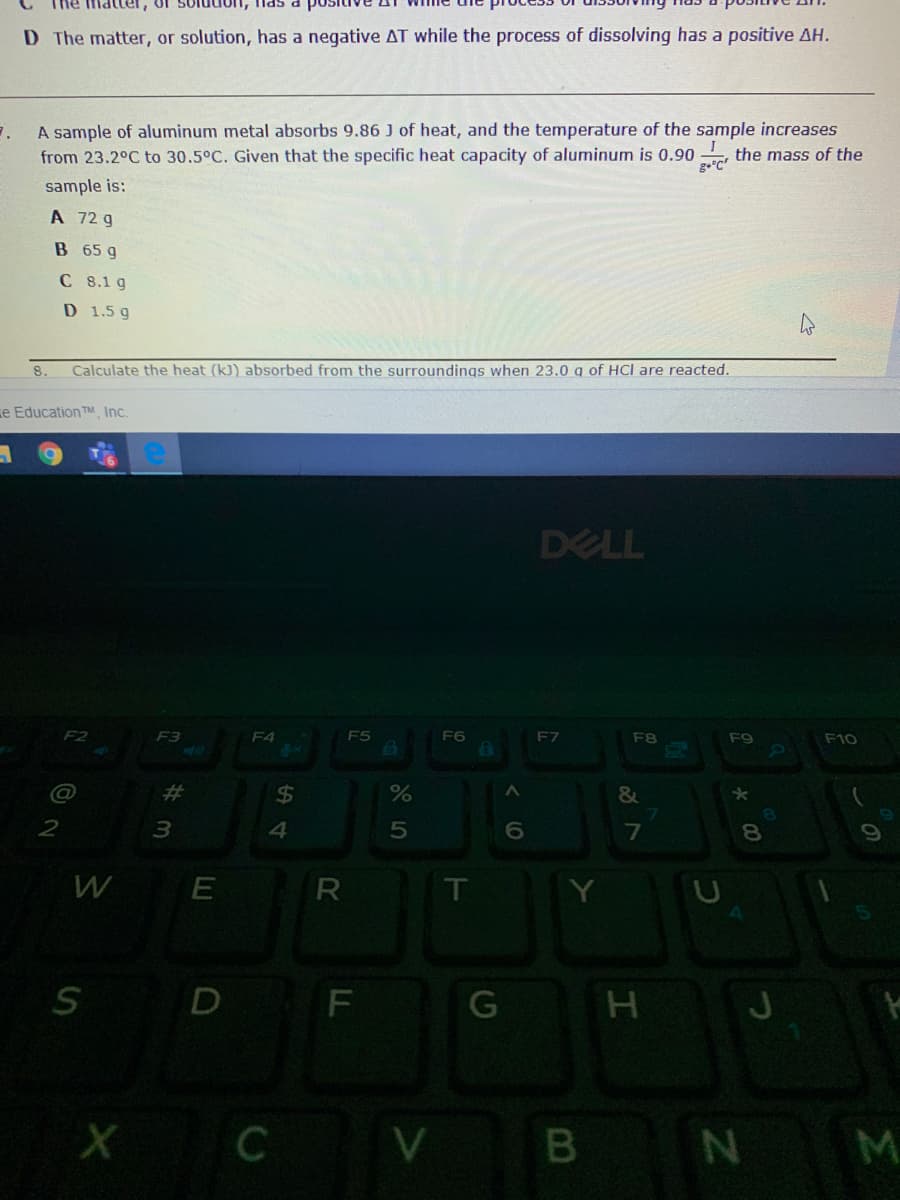 ihe matter, of soludon, las
D The matter, or solution, has a negative AT while the process of dissolving has a positive AH.
A sample of aluminum metal absorbs 9.86 J of heat, and the temperature of the sample increases
, the mass of the
from 23.2°C to 30.5°C. Given that the specific heat capacity of aluminum is 0.90
sample is:
A 72 g
B 65 g
C 8.1 g
D 1.5 g
8.
Calculate the heat (k)) absorbed from the surroundings when 23.0 q of HCl are reacted.
e Education ™ Inc.
DELL
F2
F3
F4
F5
F6
E7
F9
F10
@
%23
%24
%
&
7
8.
W
E
T
D
G
M
LL
R
