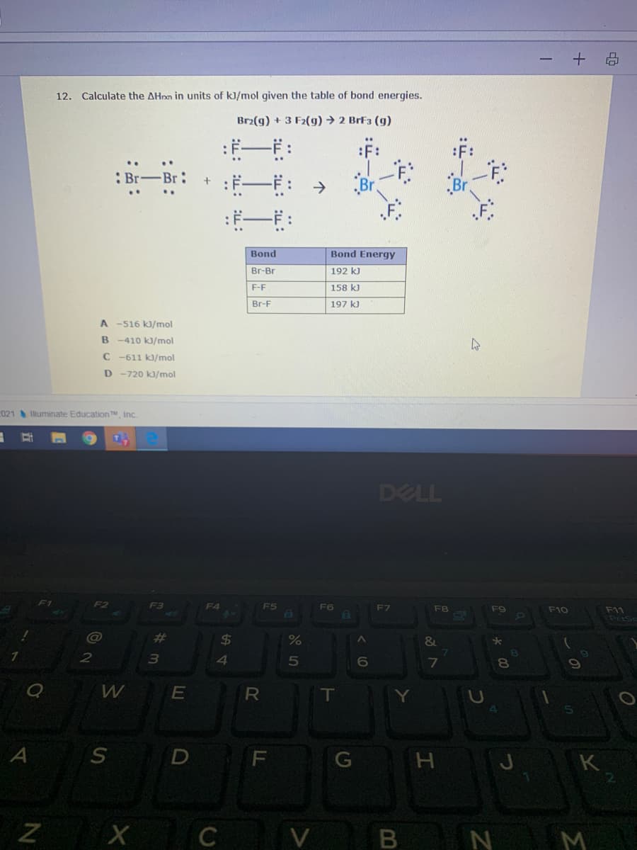 12. Calculate the AHnn in units of kJ/mol given the table of bond energies.
Br2(g) + 3 F2(g) → 2 BrF3 (g)
F:
:ド一:→
: Br-Br:
Bond
Bond Energy
Br-Br
192 k)
F-F
158 kJ
Br-F
197 k)
A -516 kJ/mol
B -410 kJ/mol
C -611 k/mol
D
-720 kJ/mol
021 Illuminate Education TM Inc.
DELL
F4
FS
F6
F7
F8
F9
F10
F11
PetSc
%23
%24
%
&
2
4
5
7
8.
W
E
IT
D
K
х с
N M
V
B
R
