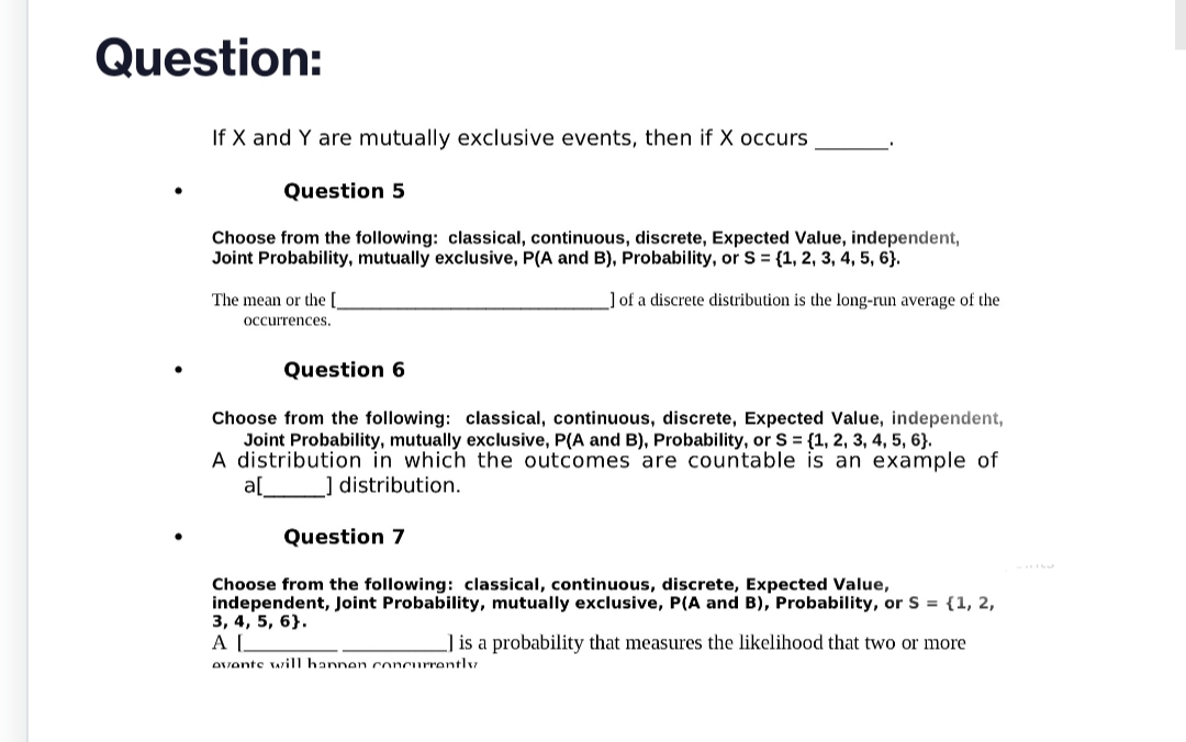 Question:
If X and Y are mutually exclusive events, then if X occurs.
Question 5
Choose from the following: classical, continuous, discrete, Expected Value, independent,
Joint Probability, mutually exclusive, P(A and B), Probability, or S = {1, 2, 3, 4, 5, 6}.
] of a discrete distribution is the long-run average of the
The mean or the [_
occurrences.
Question 6
Choose from the following: classical, continuous, discrete, Expected Value, independent,
Joint Probability, mutually exclusive, P(A and B), Probability, or S = {1, 2, 3, 4, 5, 6}.
A distribution in which the outcomes are countable is an example of
_] distribution.
a[
Question 7
Choose from the following: classical, continuous, discrete, Expected Value,
independent, Joint Probability, mutually exclusive, P(A and B), Probability, or S = {1, 2,
3, 4, 5, 6}.
AL
Avante will hannen concurrently
] is a probability that measures the likelihood that two or more