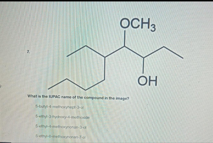 7.
OCH 3
What is the IUPAC name of the compound in the image?
5-butyl-4-methoxyhept-3-ol
5-ethyl-3-hydroxy-4-methoxide
5-ethyl-4-methoxynonan-3-ol
5-ethyl-6-methoxynonan-7-ol
OH