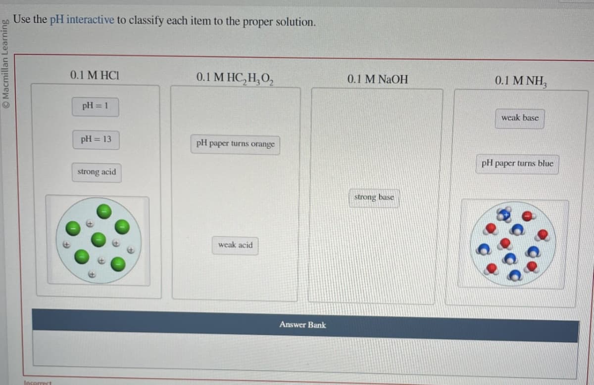 Macmillan Learning
Use the pH interactive to classify each item to the proper solution.
Incorrect
0.1 M HCI
pH = 1
pH = 13
strong acid
0.1 MHC₂H₂0₂
pH paper turns orange
weak acid
Answer Bank
0.1 M NaOH
strong base
0.1 MNH₂
weak base
pH paper turns blue