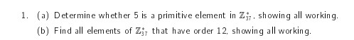 1. (a) Determine whether 5 is a primitive element in Z, showing all working.
(b) Find all elements of Z, that have order 12, showing all working.