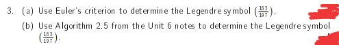 3. (a) Use Euler's criterion to determine the Legendre symbol (7).
(b) Use Algorithm 2.5 from the Unit 6 notes to determine the Legendre symbol
(5).