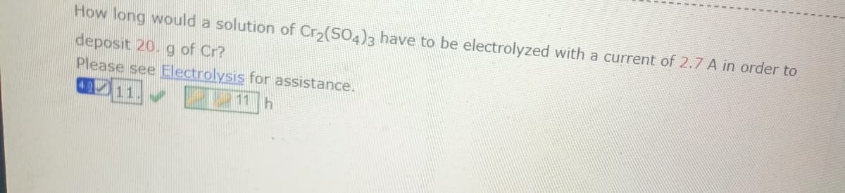 How long would a solution of Cr₂(SO4)3 have to be electrolyzed with a current of 2.7 A in order to
deposit 20. g of Cr?
Please see Electrolysis for assistance.
40 11
11 h