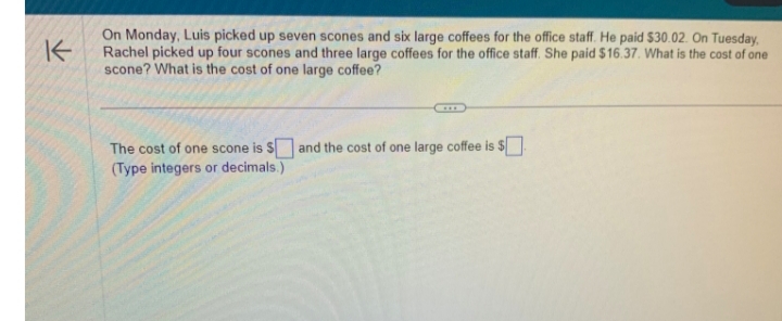 K
On Monday, Luis picked up seven scones and six large coffees for the office staff. He paid $30.02. On Tuesday,
Rachel picked up four scones and three large coffees for the office staff. She paid $16.37. What is the cost of one
scone? What is the cost of one large coffee?
The cost of one scone is $ and the cost of one large coffee is $
(Type integers or decimals.)