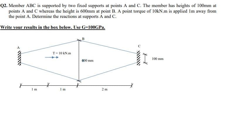 Q2. Member ABC is supported by two fixed supports at points A and C. The member has heights of 100mm at
points A and C whereas the height is 600mm at point B. A point torque of 10KN.m is applied Im away from
the point A. Determine the reactions at supports A and C.
Write vour results in the box below. Use G-100GPA.
B
A
T= 10 kN.m
100 mm
600 mm
1 m
1 m
2 m
