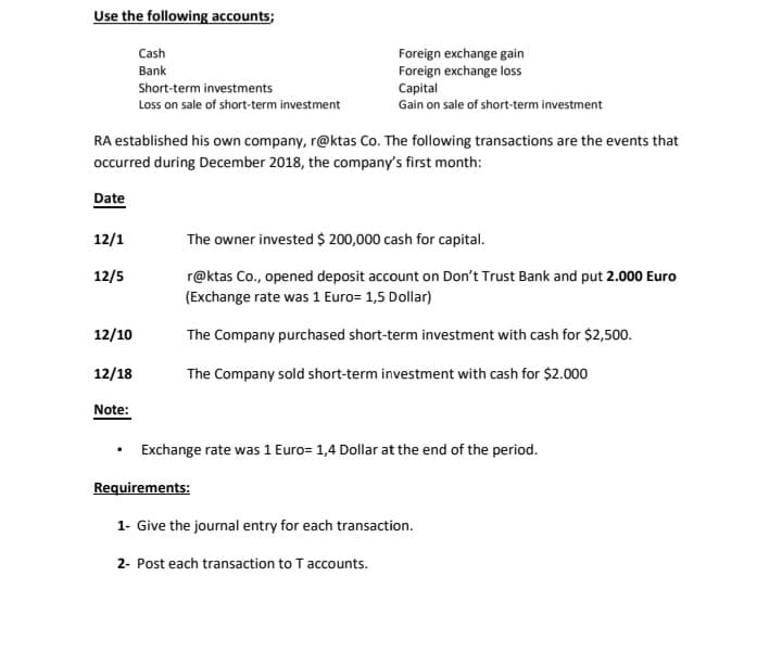 Use the following accounts;
Cash
Foreign exchange gain
Foreign exchange loss
Capital
Gain on sale of short-term investment
Bank
Short-term investments
Loss on sale of short-term investment
RA established his own company, r@ktas Co. The following transactions are the events that
occurred during December 2018, the company's first month:
Date
12/1
The owner invested $ 200,000 cash for capital.
12/5
r@ktas Co., opened deposit account on Don't Trust Bank and put 2.000 Euro
(Exchange rate was 1 Euro= 1,5 Dollar)
12/10
The Company purchased short-term investment with cash for $2,500.
12/18
The Company sold short-term investment with cash for $2.000
Note:
Exchange rate was 1 Euro= 1,4 Dollar at the end of the period.
Requirements:
1- Give the journal entry for each transaction.
2- Post each transaction to T accounts.
