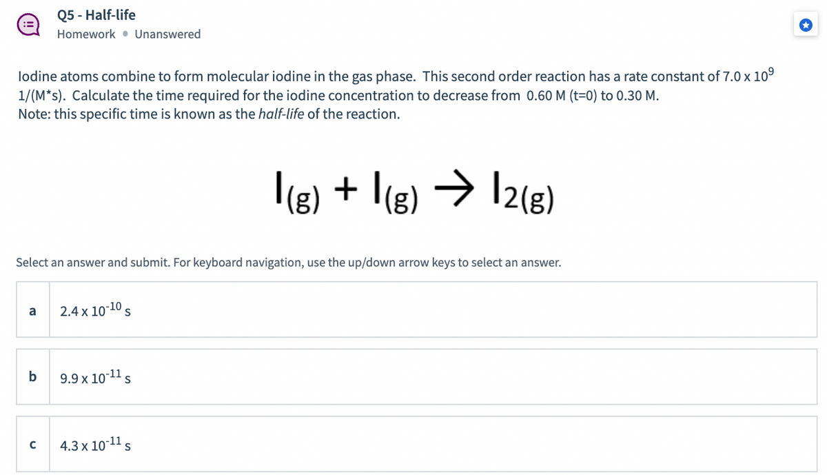 Q5 - Half-life
Homework • Unanswered
lodine atoms combine to form molecular iodine in the gas phase. This second order reaction has a rate constant of 7.0 x 109
1/(M*s). Calculate the time required for the iodine concentration to decrease from 0.60 M (t=0) to 0.30 M.
Note: this specific time is known as the half-life of the reaction.
|(g) + I(g) → I2(g)
->
|2{8)
Select an answer and submit. For keyboard navigation, use the up/down arrow keys to select an answer.
a
2.4 x 10-10 s
b
9.9 x 10-11 s
4.3 x 10-11 s
