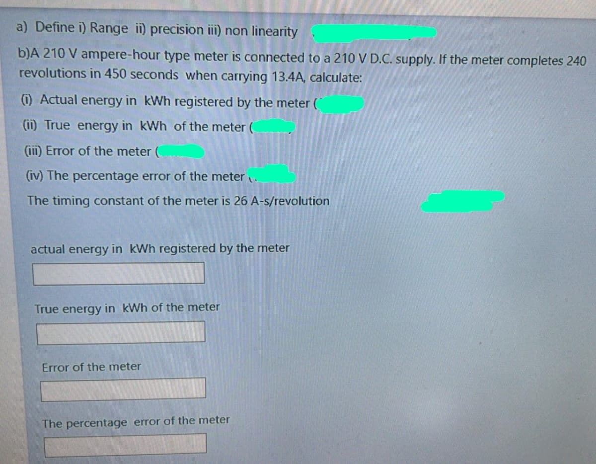 a) Define i) Range i) precision ii) non linearity
b)A 210 V ampere-hour type meter is connected to a 210 V D.C. supply. If the meter completes 240
revolutions in 450 seconds when carrying 13.4A, calculate:
(i) Actual energy in kWh registered by the meter (
(ii) True energy in kWh of the meter (
(ii) Error of the meter (
(iv) The percentage error of the meter .
The timing constant of the meter is 26 A-s/revolution
actual energy in kWh registered by the meter
True energy in kWh of the meter
Error of the meter
The percentage error of the meter
