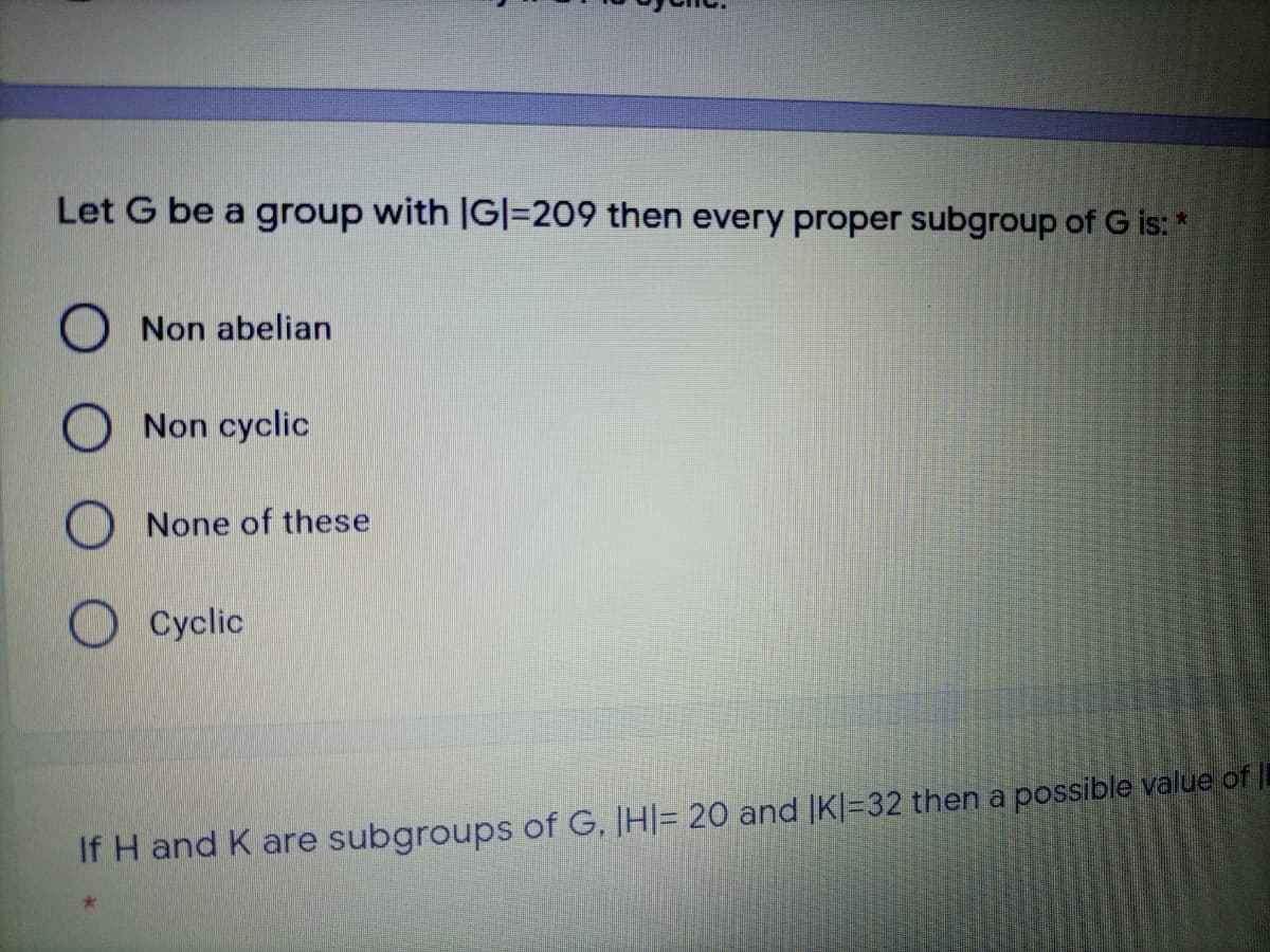 Let G be a group with IG|=209 then every proper subgroup of G is: *
O Non abelian
O Non cyclic
O None of these
Cyclic
If H and K are subgroups of G, IH|= 20 and |K|=32 then a possible value of
