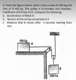 2. From the figure shown, Block A has a mass of S00 kg and
that of 8 400 kg. The pulley is frictionless and massless.
Coefficient of friction 0.25. Compute the following:
a. Acceleration of Block A
b. Tension of the string connected at A
e Distance that B moves after 3 seconds starting from
rest.
500 kg
400 kg
