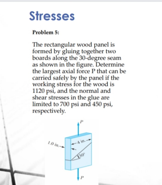 Stresses
Problem 5:
The rectangular wood panel is
formed by gluing together two
boards along the 30-degree seam
as shown in the figure. Determine
the largest axial force P that can be
carried safely by the panel if the
working stress for the wood is
1120 psi, and the normal and
shear stresses in the glue are
limited to 700 psi and 450 psi,
respectively.
1.0 in.-
4 in.
30
