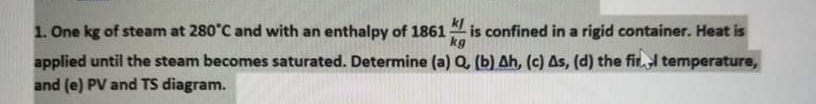 1. One kg of steam at 280°C and with an enthalpy of 1861 is confined in a rigid container. Heat is
applied until the steam becomes saturated. Determine (a) Q, (b) Ah, (c) As, (d) the fir. temperature,
and (e) PV and TS diagram.
kg
