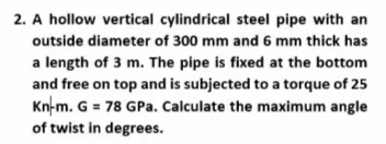 2. A hollow vertical cylindrical steel pipe with an
outside diameter of 300 mm and 6 mm thick has
a length of 3 m. The pipe is fixed at the bottom
and free on top and is subjected to a torque of 25
Kn-m. G = 78 GPa. Calculate the maximum angle
of twist in degrees.
