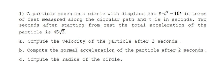 1) A particle moves on a circle with displacement S=t5 – 10t in terms
of feet measured along the circular path and t is in seconds. Two
seconds after starting from rest the total acceleration of the
particle is 45/2.
a. Compute the velocity of the particle after 2 seconds.
b. Compute the normal acceleration of the particle after 2 seconds.
c. Compute the radius of the circle.
