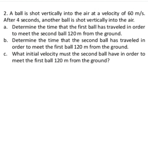 2. A ball is shot vertically into the air at a velocity of 60 m/s.
After 4 seconds, another ball is shot vertically into the air.
a. Determine the time that the first ball has traveled in order
to meet the second ball 120 m from the ground.
b. Determine the time that the second ball has traveled in
order to meet the first ball 120 m from the ground.
c. What initial velocity must the second ball have in order to
meet the first ball 120 m from the ground?
