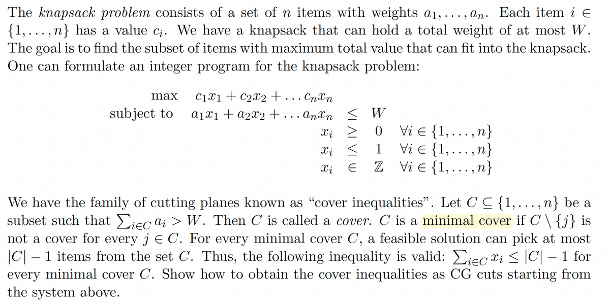 E
The knapsack problem consists of a set of n items with weights a₁,..., an. Each item i €
{1,..., n} has a value ci. We have a knapsack that can hold a total weight of at most W.
The goal is to find the subset of items with maximum total value that can fit into the knapsack.
One can formulate an integer program for the knapsack problem:
max
C1x1 C2x2 + . . . Спхп
subject to
a1x1a2x2 + ... Anxn <
W
Xi
xi
>
0
Vi = {1,..., n}
xi ≤
1
E
Vi = {1,
•
• "
‚n}
Xi
E
Z
Vi Є {1,..., n}
We have the family of cutting planes known as "cover inequalities”. Let C C {1, ..., n} be a
subset such that Σiec ai > W. Then C is called a cover. C is a minimal cover if C \ {j} is
not a cover for every j = C. For every minimal cover C, a feasible solution can pick at most
|C| – 1 items from the set C. Thus, the following inequality is valid: Σiec xi ≤ |C| − 1 for
every minimal cover C. Show how to obtain the cover inequalities as CG cuts starting from
the system above.
-