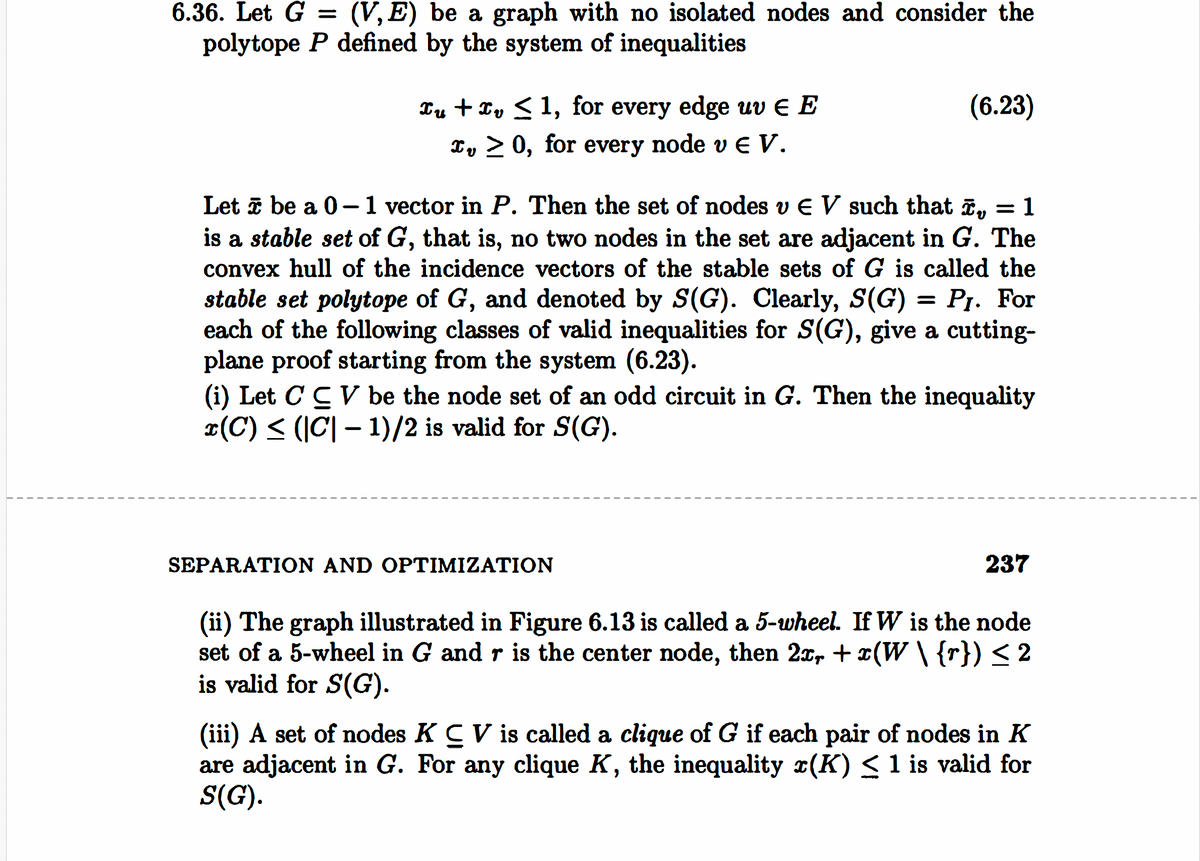 6.36. Let G = (V,E) be a graph with no isolated nodes and consider the
polytope P defined by the system of inequalities
xu xv ≤1, for every edge uvЄ E
(6.23)
บ
x, > 0, for every node v Є V.
Let be a 0-1 vector in P. Then the set of nodes vЄ V such that x,, = 1
is a stable set of G, that is, no two nodes in the set are adjacent in G. The
convex hull of the incidence vectors of the stable sets of G is called the
stable set polytope of G, and denoted by S(G). Clearly, S(G) = P1. For
each of the following classes of valid inequalities for S(G), give a cutting-
plane proof starting from the system (6.23).
(i) Let C CV be the node set of an odd circuit in G. Then the inequality
x(C) ≤ (|C| − 1)/2 is valid for S(G).
-
SEPARATION AND OPTIMIZATION
237
(ii) The graph illustrated in Figure 6.13 is called a 5-wheel. If W is the node
set of a 5-wheel in G and r is the center node, then 2x, +x(W \ {r}) ≤ 2
is valid for S(G).
(iii) A set of nodes K CV is called a clique of G if each pair of nodes in K
are adjacent in G. For any clique K, the inequality (K) ≤ 1 is valid for
S(G).