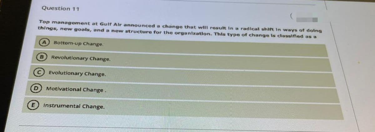 Question 11
Top management at Gulf Alr announced a change that will result In a radlcal shift In ways of dolng
things, new goals, and a new structure for the organlzatlon. This type of change Is classifled as a
Bottom-up Change.
B
Revolutionary Change.
Evolutionary Change.
Motivational Change.
Instrumental Change.
