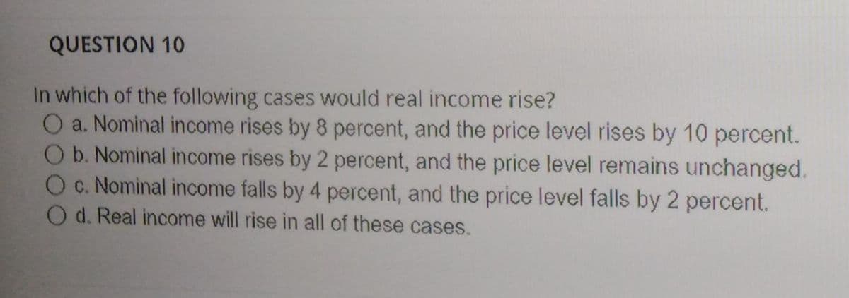 QUESTION 10
In which of the following cases would real income rise?
O a. Nominal income rises by 8 percent, and the price level rises by 10 percent.
Ob. Nominal income rises by 2 percent, and the price level remains unchanged.
Oc. Nominal income falls by 4 percent, and the price level falls by 2 percent.
O d. Real income will rise in all of these cases.
