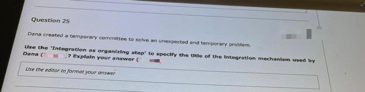 Question 25
Dana created a temporary committee to solve an unexpected and temporary problem.
Use the 'Integration as organizing step' to specify the title of the Integratdon mechanism used by
Dana (
? Explain your answer (
Use the editor to format your answer
