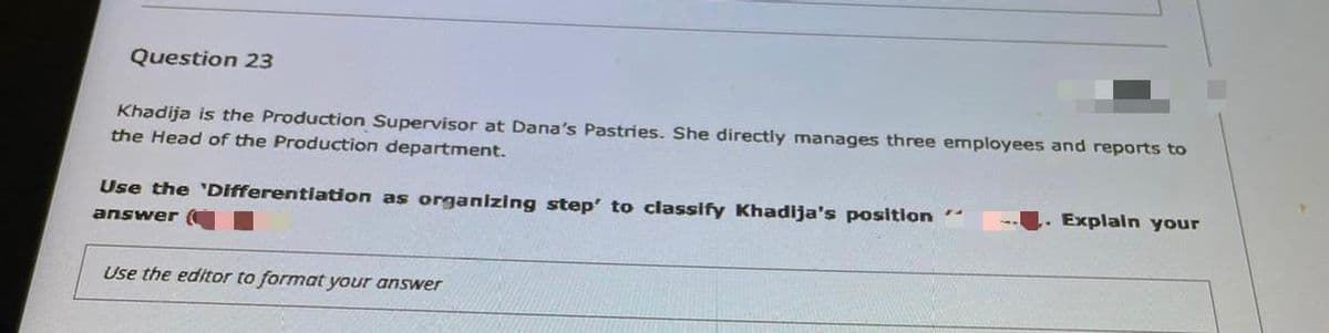 Question 23
Khadija is the Production Supervisor at Dana's Pastries. She directly manages three employees and reports to
the Head of the Production department.
.Explain your
Use the 'Differentlation as organizing step' to classify Khadija's position
answer
Use the editor to format your answer
