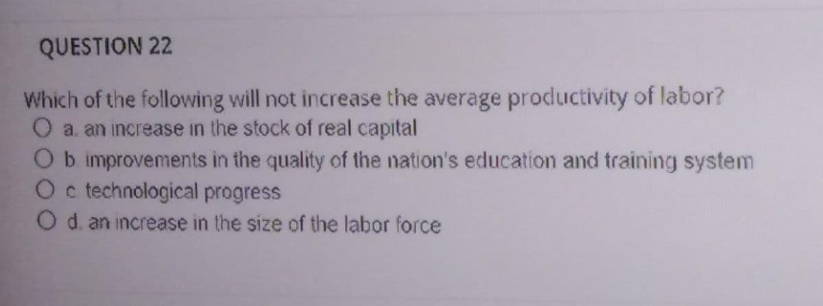 QUESTION 22
Which of the following will not increase the average productivity of labor?
O a. an increase in the stock of real capital
Ob improvements in the quality of the nation's education and training system
Oc technological progress
O d. an increase in the size of the labor force
