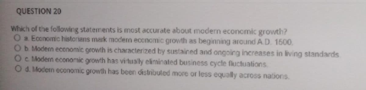 QUESTION 20
Which of the following statements is most accurate about modern economic growth?
O a Economic historians mark modern economic growth as beginning around A.D. 1500.
Ob Modern economic growth is characterized by sustained and ongoing increases in living standards
Oc Modern economic growth has virtually eliminated business cycle fluctuations
O d. Modern economic growth has been distributed more or less equally across nations.
