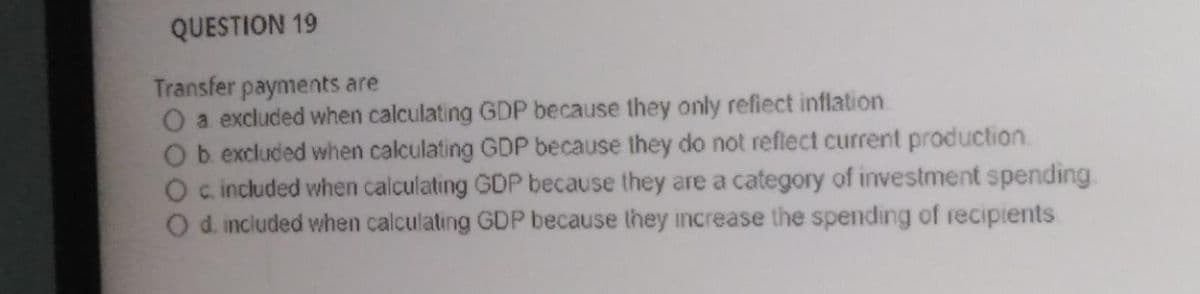 QUESTION 19
Transfer payments are
a excluded when calculating GDP because they only refiect inflation
Ob excluded when calculating GDP because they do not reflect current production
O c included when calculating GDP because they are a category of investment spending.
O d. inciuded when calculating GDP because they increase the spending of recipients
