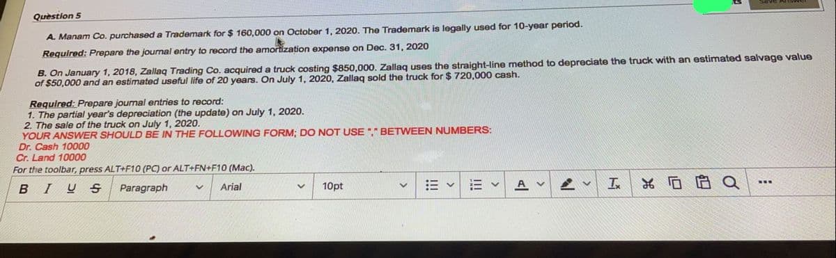 RMSUM BARS
Quèstion 5
A. Manam Co. purchased a Trademark for $ 160,000 on October 1, 2020. The Trademark is legally used for 10-year period.
Required: Prepare the journal entry to record the amortization expense on Dec. 31, 2020
B. On January 1, 2018, Zallaq Trading Co. acquired a truck costing $850,000. Zallaq uses the straight-line method to depreciate the truck with an estimated salvage value
of $50,000 and an estimated useful life of 20 years. On July 1, 2020, Zallaq sold the truck for $ 720,000 cash.
Required: Prepare journal entries to record:
1. The partial year's depreciation (the update) on July 1, 2020.
2. The sale of the truck on July 1, 2020.
YOUR ANSWER SHOULD BE IN THE FOLLOWING FORM; DO NOT USE "," BETWEEN NUMBERS:
Dr. Cash 10000
Cr. Land 10000
For the toolbar, press ALT+F10 (PC) or ALT+FN+F10 (Mac).
In
*ロ白 Q
...
BIU
Paragraph
Arial
10pt
<>
!!
