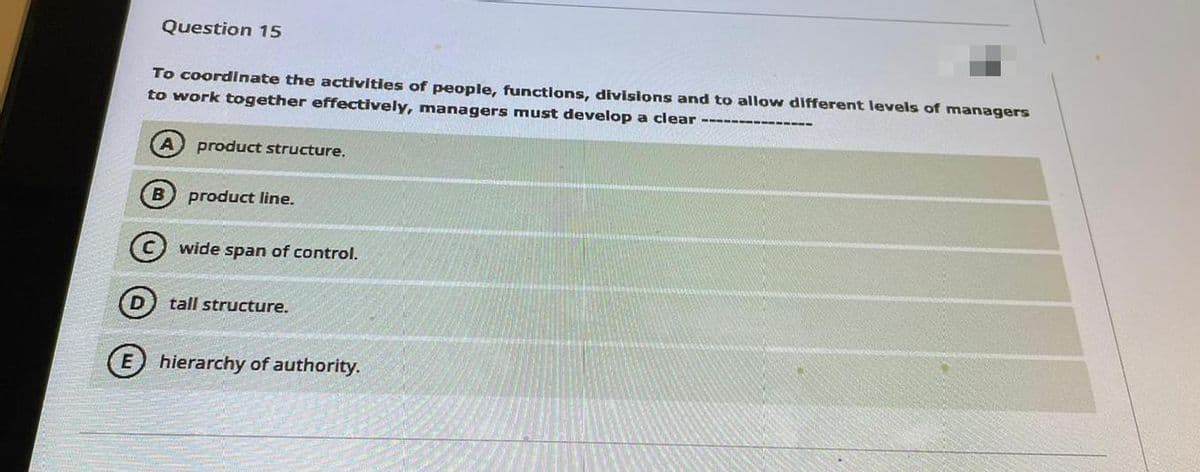 Question 15
To coordinate the activities of people, functions, divisions and to allow different levels of managers
to work together effectively, managers must develop a clear -----
A) product structure.
product line.
(C wide span of control.
(D) tall structure.
E hierarchy of authority.
