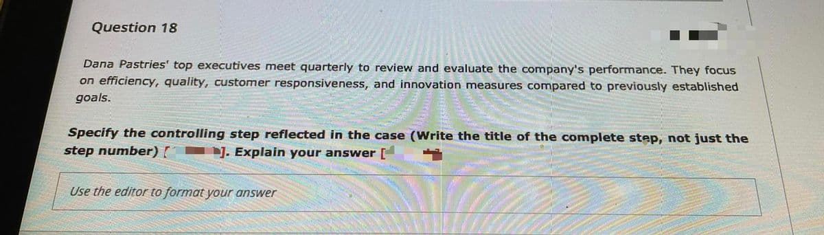 Question 18
Dana Pastries' top executives meet quarterly to review and evaluate the company's performance. They focus
on efficiency, quality, customer responsiveness, and innovation measures compared to previously established
goals.
Specify the controlling step reflected in the case (Write the title of the complete step, not just the
step number)
1. Explain your answer [
Use the editor to format your answer
