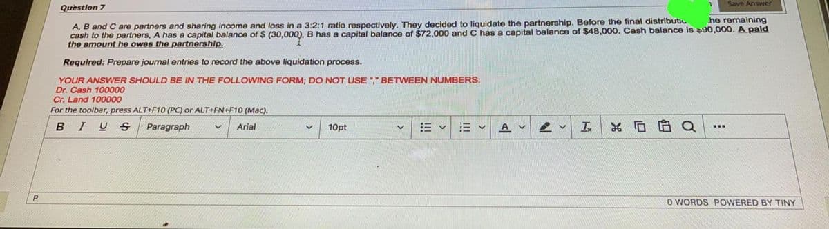 Save Answer
Quèstion 7
he remaining
A, B and C are partners and sharing income and loss in a 3:2:1 ratio respectively. They decided to liquidate the partnership. Before the final distributic
cash to the partners, A has a capital balance of $ (30,000), B has a capital balance of $72,000 and C has a capital balance of $48,000. Cash balance is 90,000. A pald
the amount he owes the partnership.
Required: Prepare journal entries to record the above liquidation process.
YOUR ANSWER SHOULD BE IN THE FOLLOWING FORM; DO NOT USE" BETWEEN NUMBERS:
Dr. Cash 100000
Cr. Land 100000
For the toolbar, press ALT+F1O (PC) or ALT+FN+F10 (Mac).
BIUS
Paragraph
Arial
10pt
三v
...
O WORDS POWERED BY TINY
