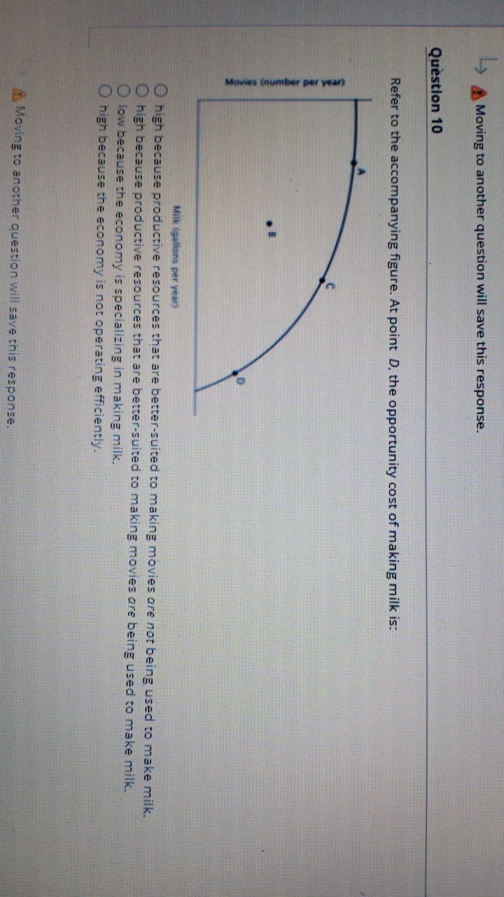 Movies Onuber per yearn
Moving to another question will save this response.
Question 10
Refer to the accompanying figure. At point D, the opportunity cost of making milk is:
Milk igallons per yeari
O high because productive resources that are better-suited to making movies are not being used to make milk.
high because productive resources that are better-suited to making movies are being used to make milk.
low because the economy is specializing in making milk.
high because the economy is not operating efficiently.
Moving to another question will save this response.
