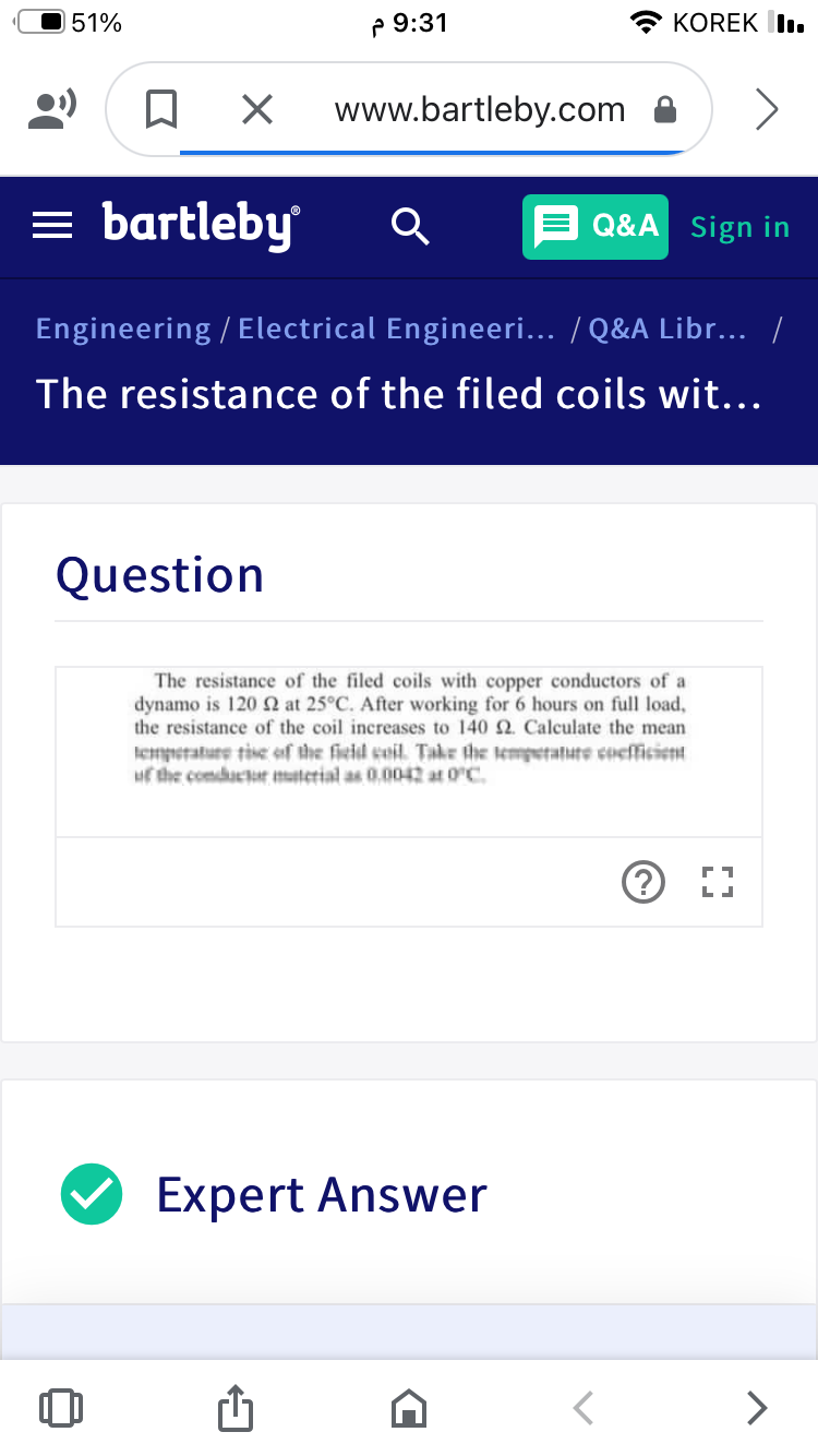 51%
P 9:31
KOREK I.
www.bartleby.com
= bartleby
Q&A Sign in
Engineering / Electrical Engineeri... / Q&A Libr... /
The resistance of the filed coils wit...
Question
The resistance of the filed coils with copper conductors of a
dynamo is 120 N at 25°C. After working for 6 hours on full load,
the resistance of the coil increases to 140 2. Calculate the mean
lempetature tive of the fieid coil. Take the tempetatute coefficient
uf the comductor material as 0.0042 at 0C.
V Expert Answer
>
