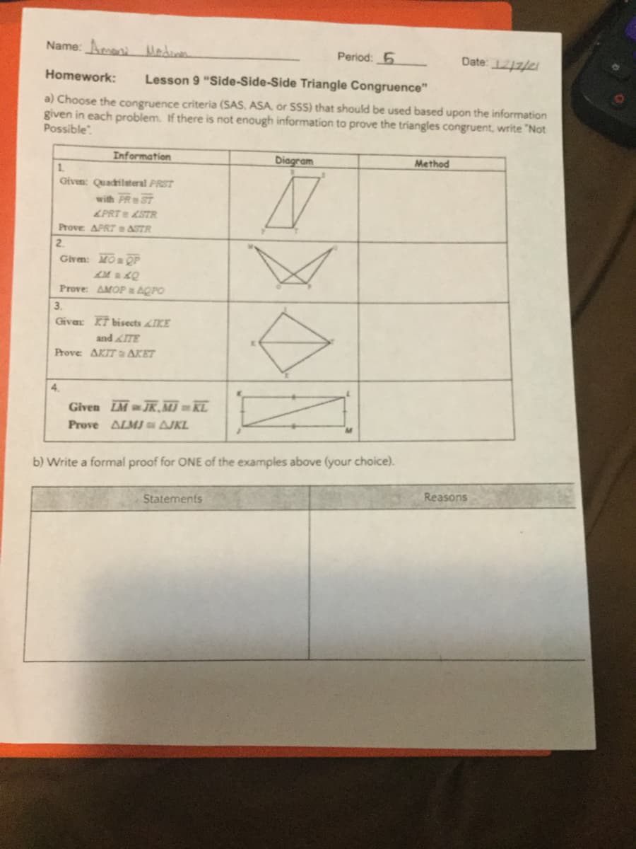 Name: Aroeni
Period: 5
Date: 1212/21
Homework:
Lesson 9 "Side-Side-Side Triangle Congruence"
a) Choose the congruence criteria (SAS, ASA, or SSS) that should be used based upon the information
given in each problem. If there is not enough information to prove the triangles congruent, write "Not
Possible
Information
Diagram
Method
1.
Given: Quadrilateral PRST
with PR ST
&PRT STR
Prove APRT ASTR
2.
Givem: MOa QP
Prove: AMOP AQPO
3.
Givar KT bisects IKE
and ITE
Prove AKIT a AKET
4.
Given IM JR. MJ KL
Prove ALMJ s AJKL
b) Write a formal proof for ONE of the examples above (your choice).
Reasons
Statements
