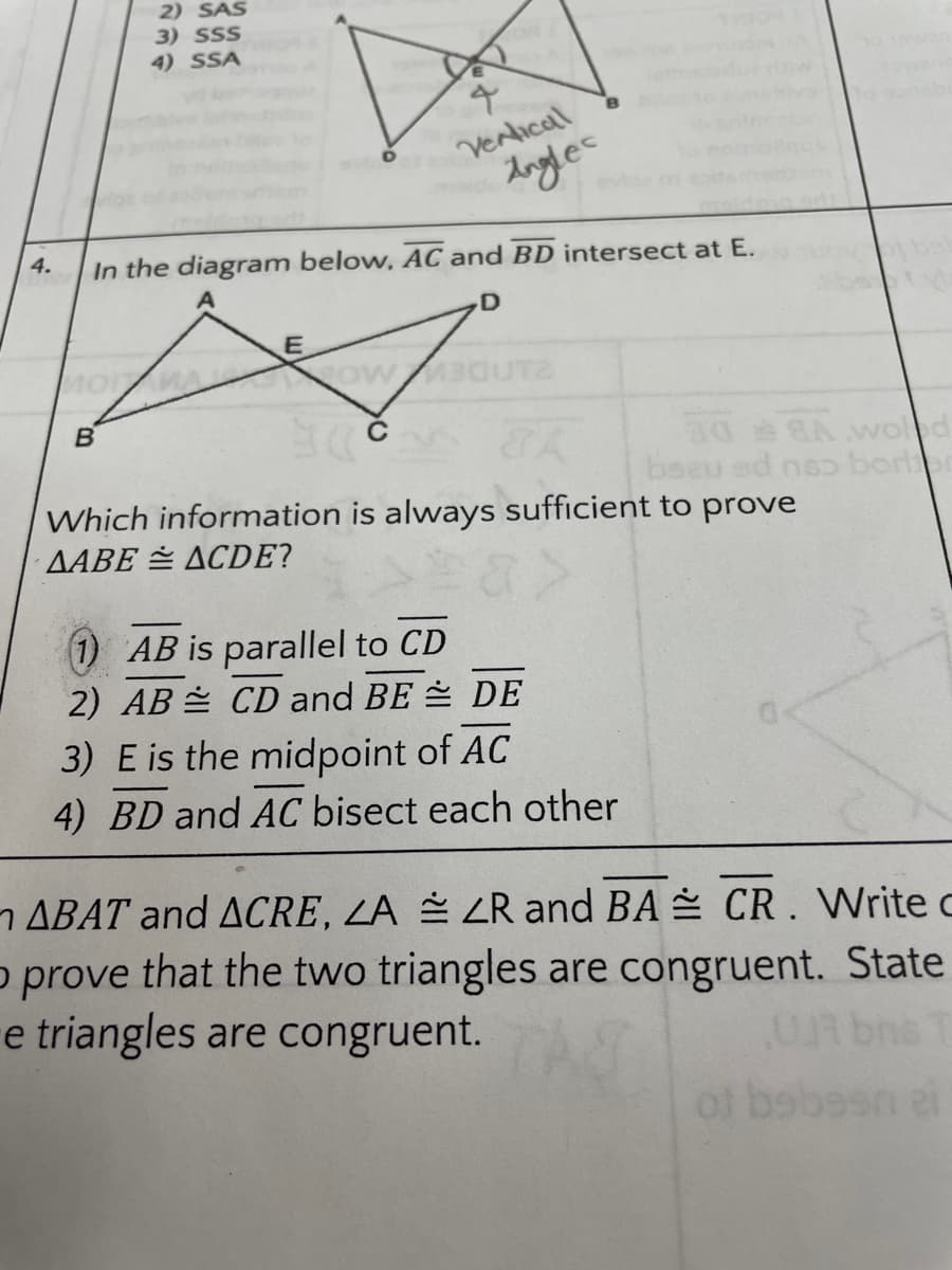 2) SAS
3) SSS
4) SSA
Verlical
dogles
4.
In the diagram below, AC and BD intersect at E.
B
beau ed nso borer
Which information is always sufficient to prove
AABE ACDE?
1) AB is parallel to CD
2) AB CD and BE DE
3) E is the midpoint of AC
4) BD and AC bisect each other
ABAT and ACRE, ZA ZR and BA CR. Write c
o prove that the two triangles are congruent. State
e triangles are congruent.
UR bns T
of bsbesn ei
