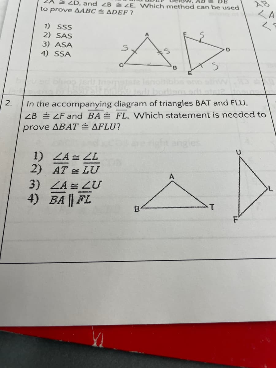 É ZD, and ZB LE. Which method can be used
AB
BE
AB
くA
く
to prove AABC & ADEF ?
1) SSS
2) SAS
3) ASA
4) SSA
E AR
B
In the accompanying diagram of triangles BAT and FLU,
ZB LF and BA FL. Which statement is needed to
prove ABAT = AFLU?
2.
ht angles
1) ZA LL
2) AT = LU
3) LA LU
4) BA || FL
A
