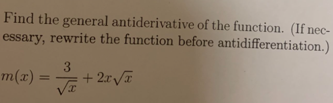 **Problem Statement:**

Find the general antiderivative of the function. (If necessary, rewrite the function before antidifferentiation.)

\( m(x) = \frac{3}{\sqrt{x}} + 2x\sqrt{x} \)

**Instructions:**

- Simplify the function if needed for easier antiderivative calculation.
- Recall the basic integration rules and apply them to each term separately.
- Remember to include the constant of integration in your final answer.

**Function Simplification:**

1. Rewrite \( \frac{3}{\sqrt{x}} \) as \( 3x^{-1/2} \).
2. Rewrite \( 2x\sqrt{x} \) as \( 2x^{1/2 + 1} = 2x^{3/2} \).

**Calculate Antiderivative:**

- Integrate each term:
  - \( \int 3x^{-1/2} \, dx = 3 \cdot \frac{x^{1/2}}{1/2} = 6x^{1/2} \)
  - \( \int 2x^{3/2} \, dx = 2 \cdot \frac{x^{5/2}}{5/2} = \frac{4}{5}x^{5/2} \)

**General Antiderivative:**

Combine the results:

\( M(x) = 6x^{1/2} + \frac{4}{5}x^{5/2} + C \)

where \( C \) is the constant of integration.