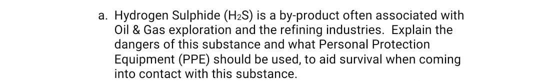 a. Hydrogen Sulphide (H2S) is a by-product often associated with
Oil & Gas exploration and the refining industries. Explain the
dangers of this substance and what Personal Protection
Equipment (PPE) should be used, to aid survival when coming
into contact with this substance.
