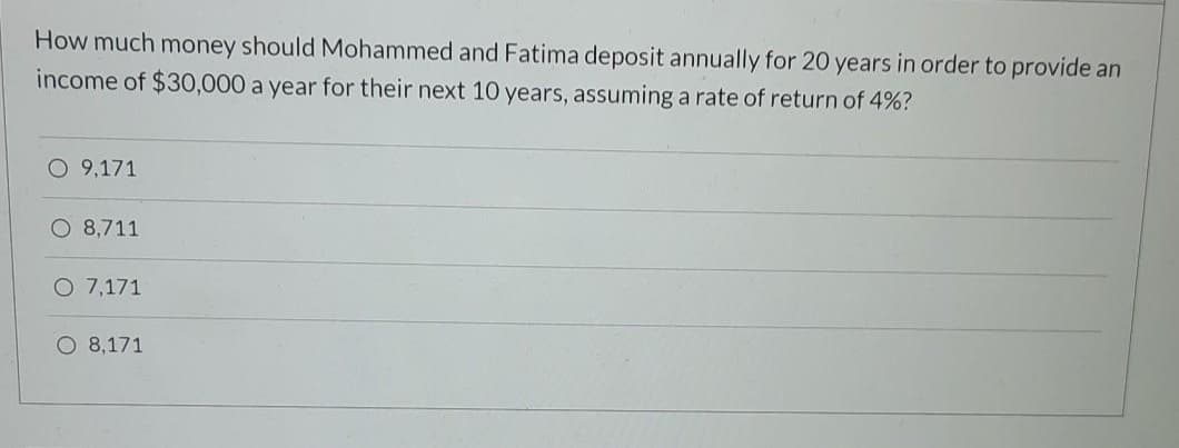 How much money should Mohammed and Fatima deposit annually for 20 years in order to provide an
income of $30,000 a year for their next 10 years, assuming a rate of return of 4%?
O 9,171
O 8,711
O 7,171
O 8,171
