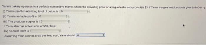 Yann's bakery operates in a perfectily competitive market where the prevailing price for a baguette (his only product) is $3. If Yann's marginal cost function is given by MC 0. 19
() Yann's profit-maximizing level of output is 0
(1) Yann's variable profit is 0
(H) The producer surplus is 0
If Yann also has a fixed cost of $50, then:
(Iv) his total profit is
Assuming Yann cannot avoid the fixed cost, Yann should 0
