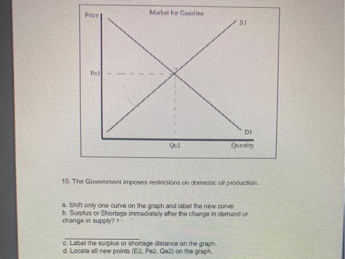 Price
Market for Gasciline
51
Pet
DI
Quantity
10. The Govemment inposes restrictions on dornestic oil production.
a. Shift only one curve on the graph and label the new curver
b. Surplus or Shortage immediately after the change in demand or
change in supply?
c. Label the surplus or shortage distance on the graph.
d. Locate all new points (E2, Pe2. Qe2) on the graph.
