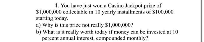 4. You have just won a Casino Jackpot prize of
$1,000,000 collectable in 10 yearly installments of $100,000
starting today.
a) Why is this prize not really $1,000,000?
b) What is it really worth today if money can be invested at 10
percent annual interest, compounded monthly?
