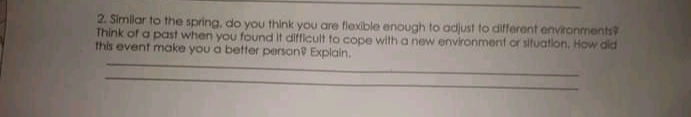 2. Simlar to the spring, do you think you are flexible enough to adjust to different environments
Think of a past when you found It difficult to cope with a new environment or sifuation. How did
this event make you a better person Explain.
